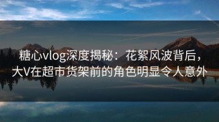 糖心vlog深度揭秘：花絮风波背后，大V在超市货架前的角色明显令人意外