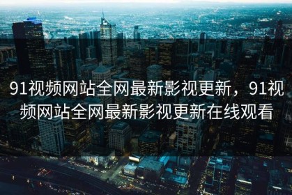 91视频网站全网最新影视更新，91视频网站全网最新影视更新在线观看