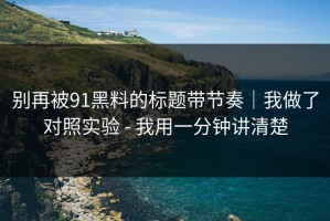 别再被91黑料的标题带节奏｜我做了对照实验 - 我用一分钟讲清楚