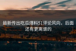 最新传出吃瓜爆料51评论风向，后面还有更离谱的