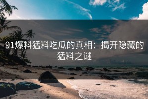 91爆料猛料吃瓜的真相：揭开隐藏的猛料之谜