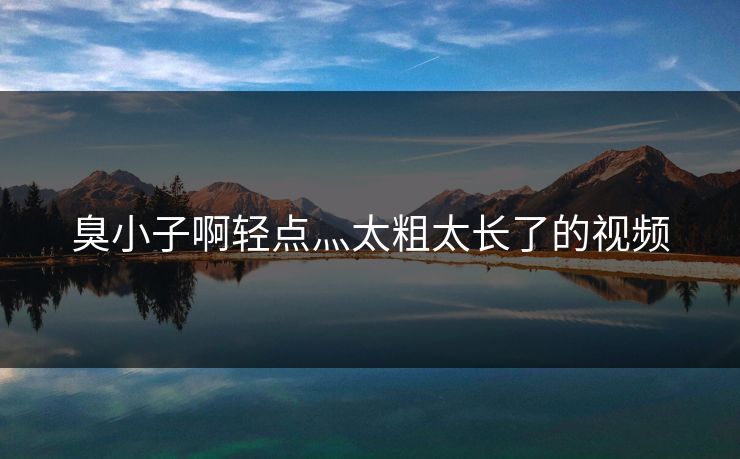 臭小子啊轻点灬太粗太长了的视频