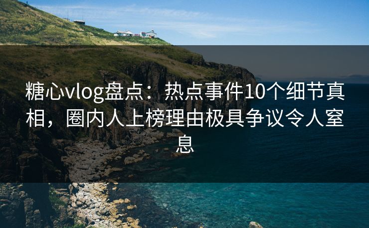 糖心vlog盘点：热点事件10个细节真相，圈内人上榜理由极具争议令人窒息
