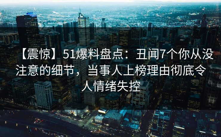 【震惊】51爆料盘点：丑闻7个你从没注意的细节，当事人上榜理由彻底令人情绪失控