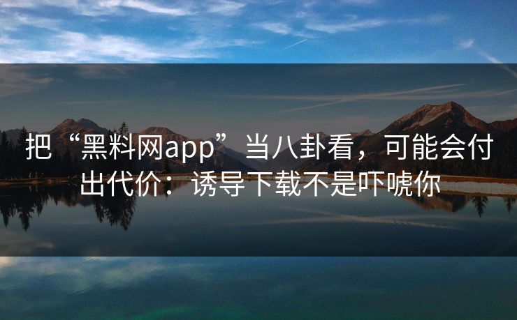 把“黑料网app”当八卦看，可能会付出代价：诱导下载不是吓唬你
