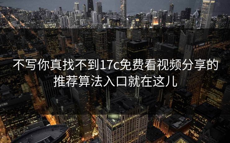 不写你真找不到17c免费看视频分享的推荐算法入口就在这儿