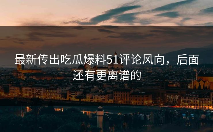 最新传出吃瓜爆料51评论风向，后面还有更离谱的