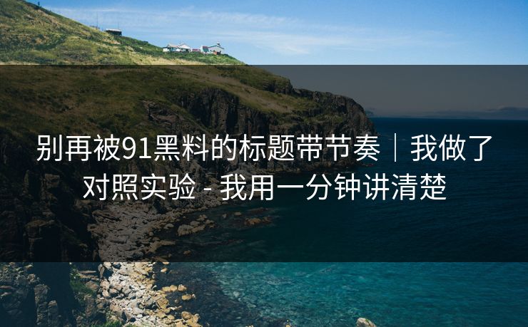 别再被91黑料的标题带节奏｜我做了对照实验 - 我用一分钟讲清楚
